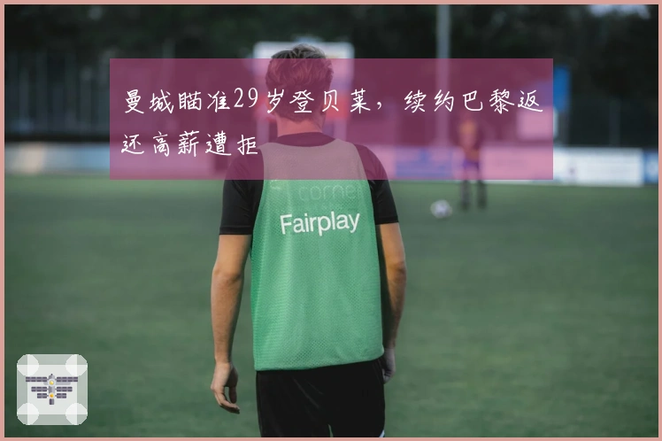 曼城瞄准29岁登贝莱，续约巴黎返还高薪遭拒