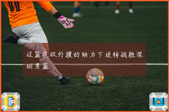 辽篮在双外援的助力下逆转战胜深圳男篮