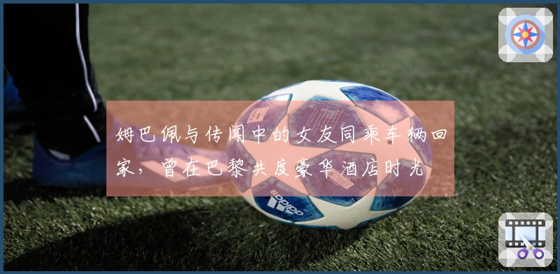 姆巴佩与传闻中的女友同乘车辆回家，曾在巴黎共度豪华酒店时光