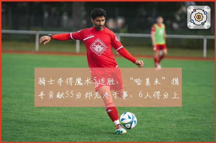 骑士夺得魔术5连胜，“哈基米”携手贡献55分却无济于事，6人得分上双暴露一大短板