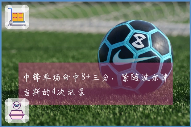 中锋单场命中8+三分，紧随波尔津吉斯的4次记录