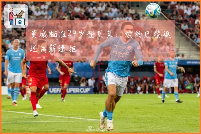 曼城瞄准29岁登贝莱，续约巴黎返还高薪遭拒