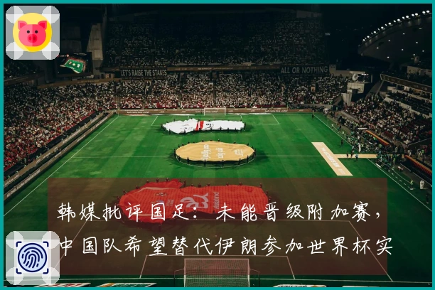 韩媒批评国足：未能晋级附加赛，中国队希望替代伊朗参加世界杯实在过于荒谬