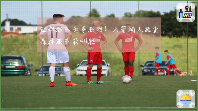 西部球队竞争激烈！火箭湖人掘金森林狼齐获40胜