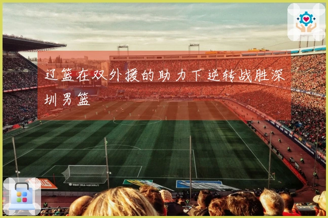辽篮在双外援的助力下逆转战胜深圳男篮