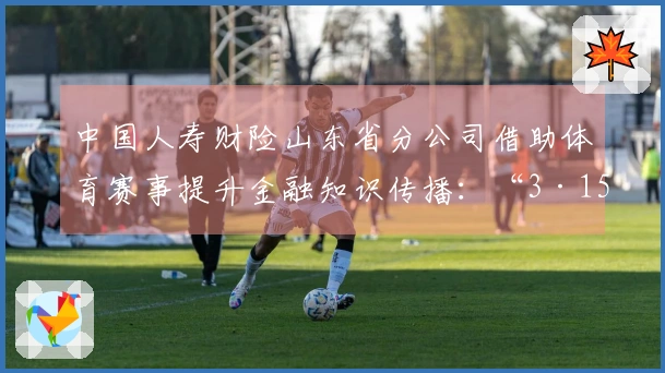 中国人寿财险山东省分公司借助体育赛事提升金融知识传播：“3·15”金融消费保护教育活动走进CBA赛场