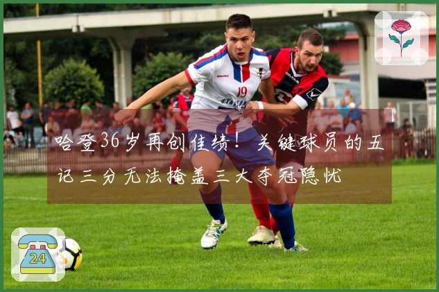 哈登36岁再创佳绩！关键球员的五记三分无法掩盖三大夺冠隐忧