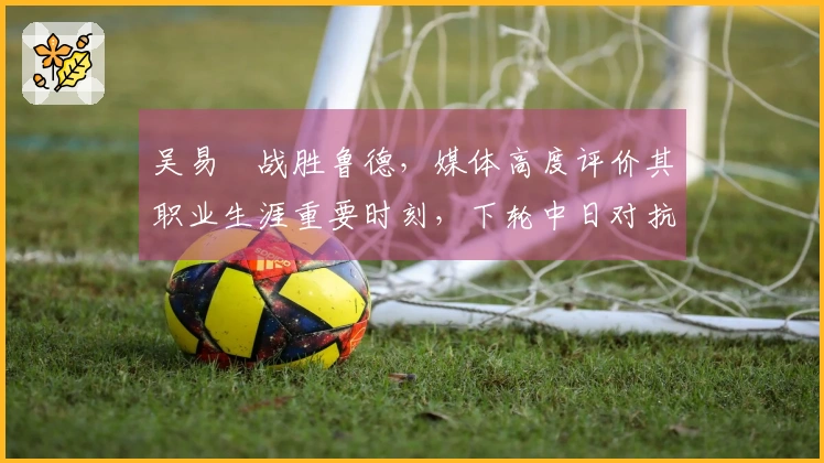 吴易昺战胜鲁德，媒体高度评价其职业生涯重要时刻，下轮中日对抗引发热议