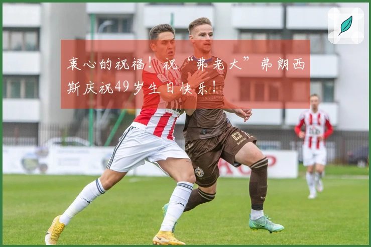 衷心的祝福！祝“弗老大”弗朗西斯庆祝49岁生日快乐！