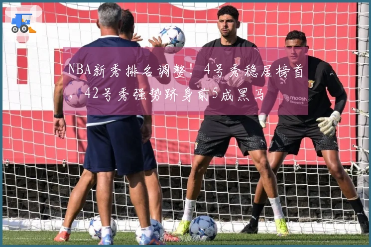 NBA新秀排名调整！4号秀稳居榜首，42号秀强势跻身前5成黑马