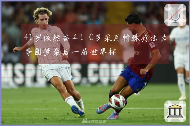 41岁依然奋斗！C罗采用特殊疗法力争圆梦最后一届世界杯