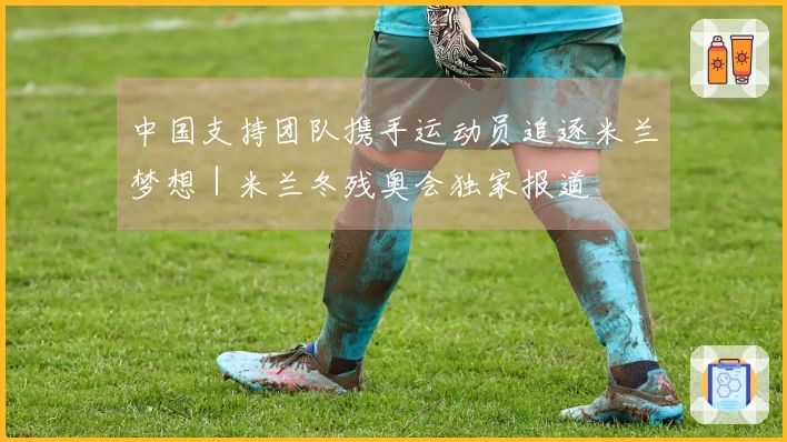中国支持团队携手运动员追逐米兰梦想｜米兰冬残奥会独家报道
